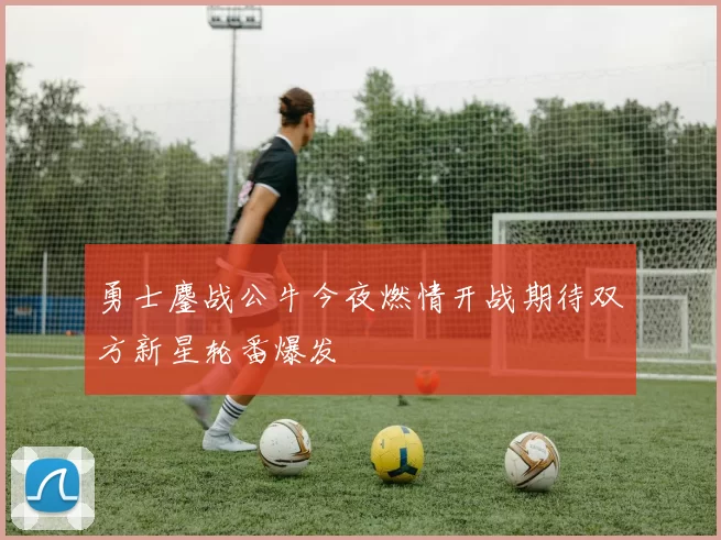 勇士鏖战公牛今夜燃情开战期待双方新星轮番爆发