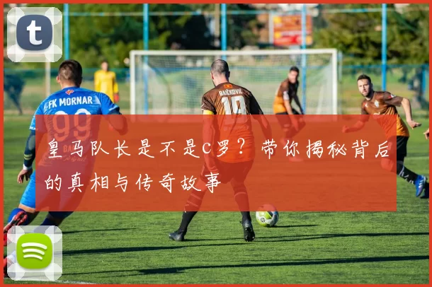 皇马队长是不是c罗？带你揭秘背后的真相与传奇故事