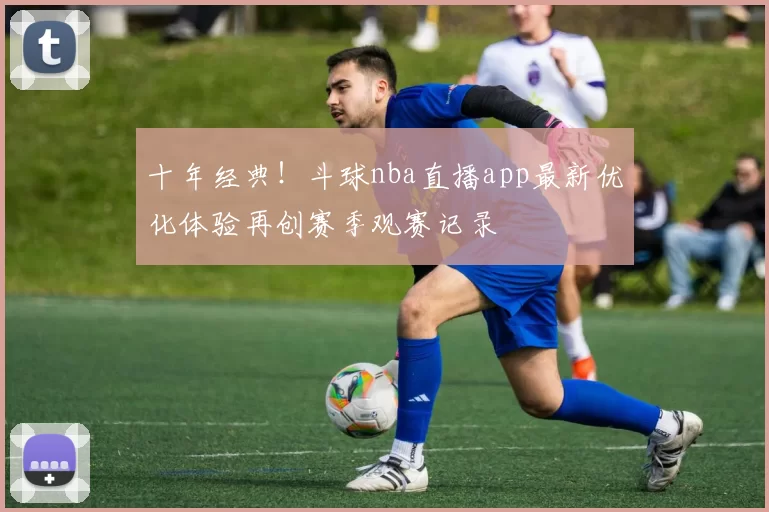十年经典！斗球nba直播app最新优化体验再创赛季观赛记录
