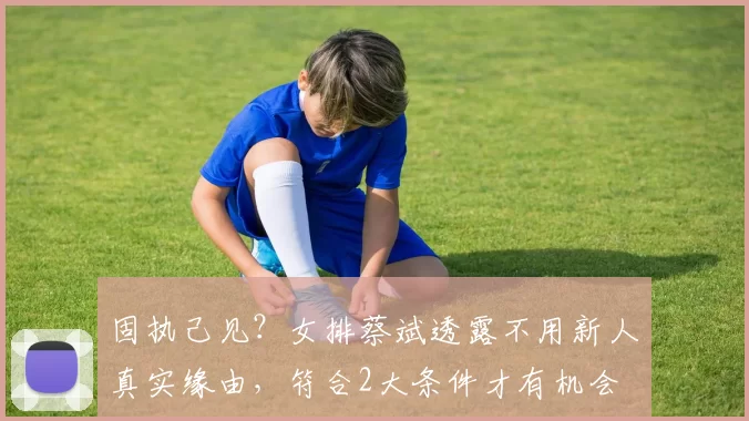 固执己见?女排蔡斌透露不用新人真实缘由,符合2大条件才有机会