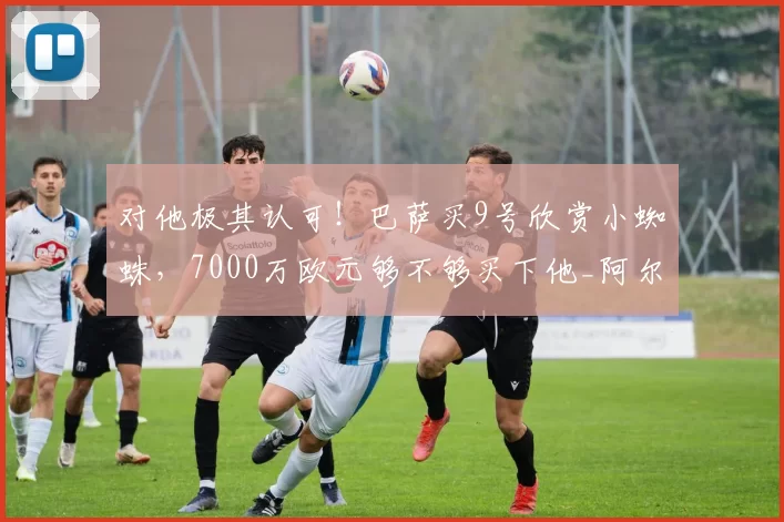 对他极其认可！巴萨买9号欣赏小蜘蛛，7000万欧元够不够买下他_阿尔瓦雷斯_马竞来_阿根廷