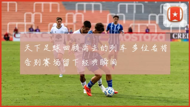 天下足球回顾离去的列车 多位名将告别赛场留下经典瞬间