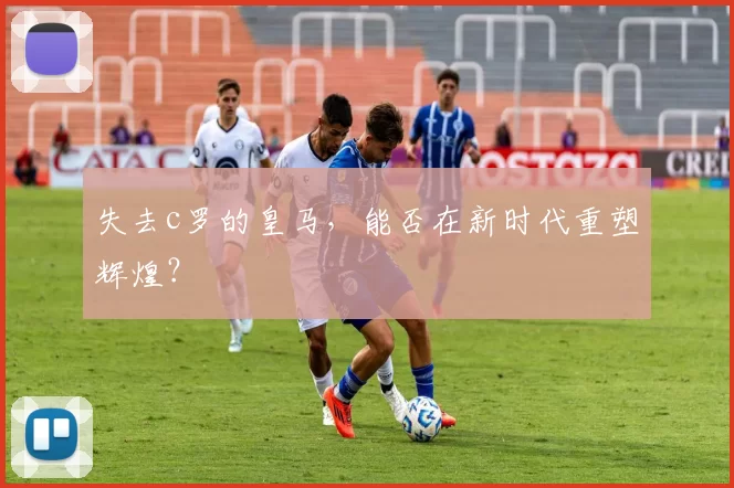 失去c罗的皇马,能否在新时代重塑辉煌?