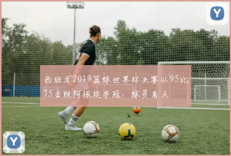 西班牙2019篮球世界杯决赛以95比75击败阿根廷夺冠，球员看点