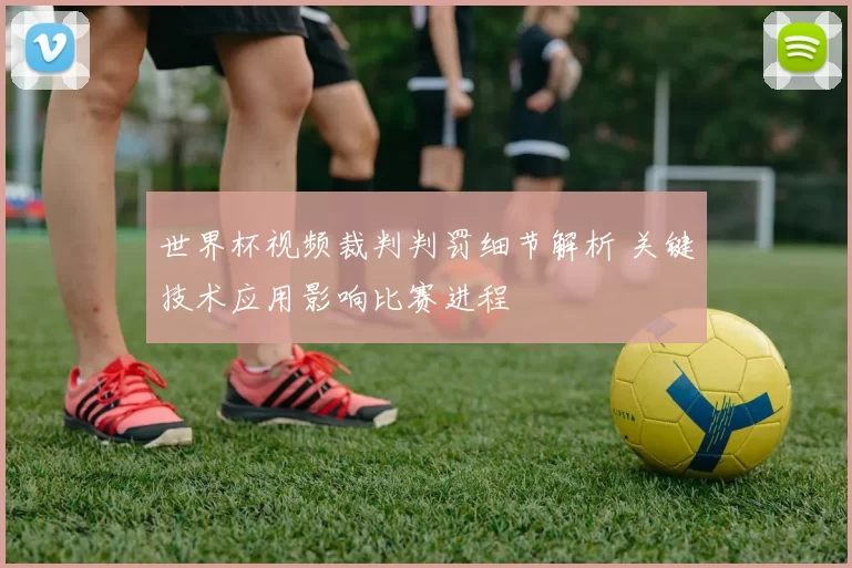 世界杯视频裁判判罚细节解析 关键技术应用影响比赛进程