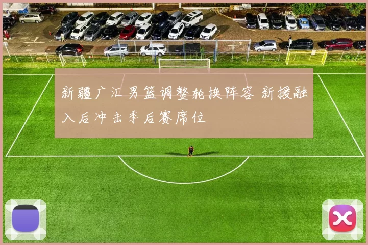 新疆广汇男篮调整轮换阵容 新援融入后冲击季后赛席位