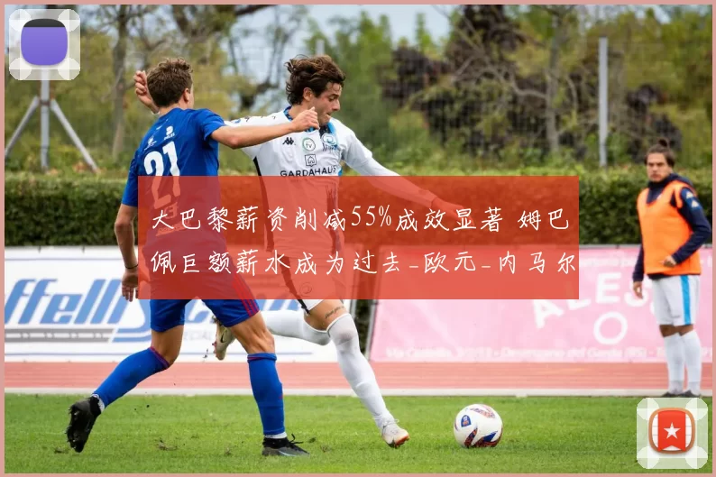 大巴黎薪资削减55%成效显著 姆巴佩巨额薪水成为过去_欧元_内马尔_工资