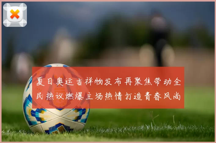 夏日奥运吉祥物发布再聚焦带动全民热议燃爆主场热情打造青春风尚