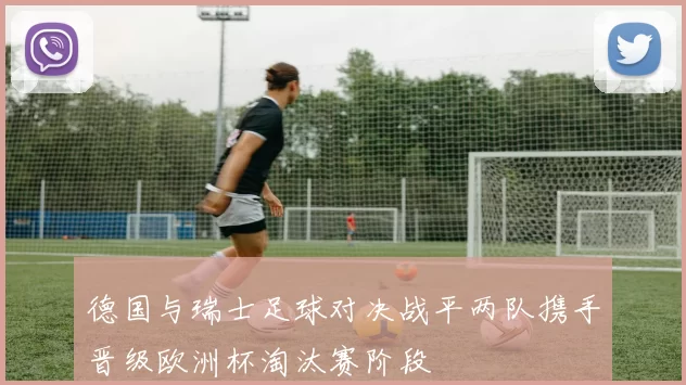 德国与瑞士足球对决战平两队携手晋级欧洲杯淘汰赛阶段