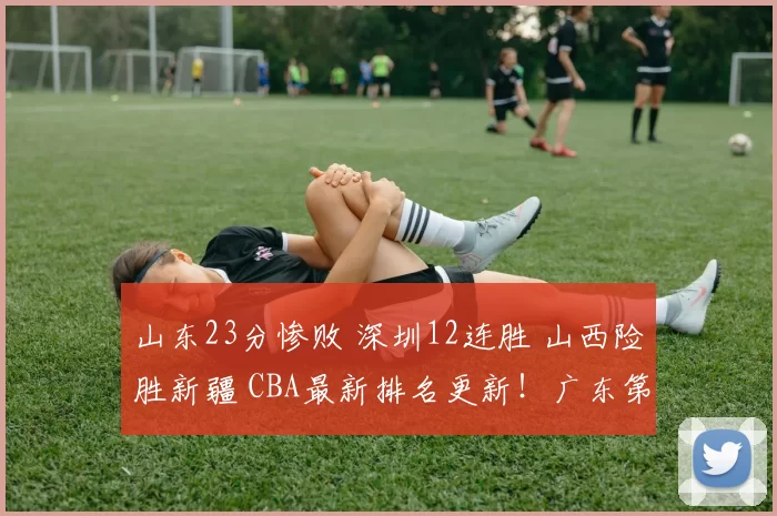 山东23分惨败 深圳12连胜 山西险胜新疆 CBA最新排名更新！广东第5