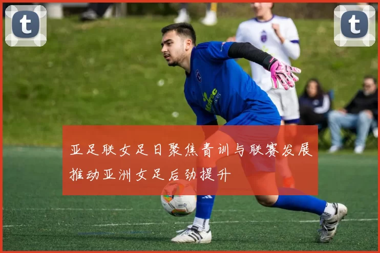 亚足联女足日聚焦青训与联赛发展推动亚洲女足后劲提升