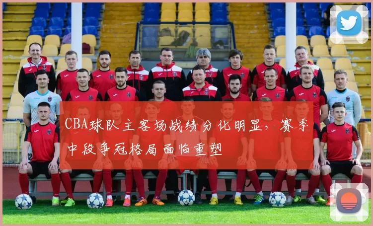 CBA球队主客场战绩分化明显，赛季中段争冠格局面临重塑