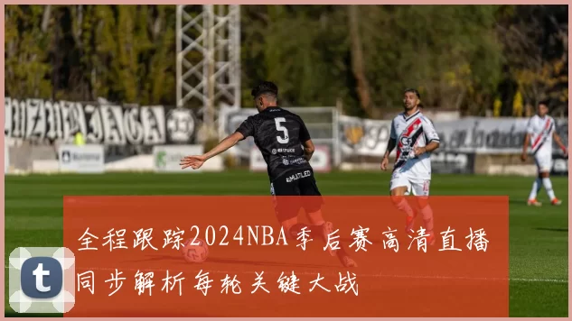 全程跟踪2024NBA季后赛高清直播 同步解析每轮关键大战