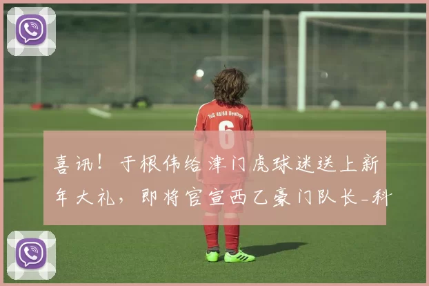 喜讯!于根伟给津门虎球迷送上新年大礼,即将官宣西乙豪门队长_科尔多瓦_中卫_后防