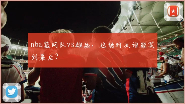 nba篮网队vs雄鹿，这场对决谁能笑到最后？
