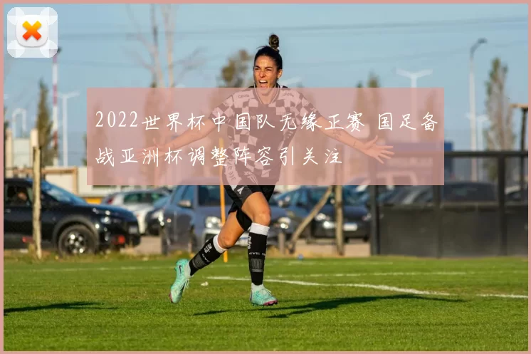 2022世界杯中国队无缘正赛 国足备战亚洲杯调整阵容引关注