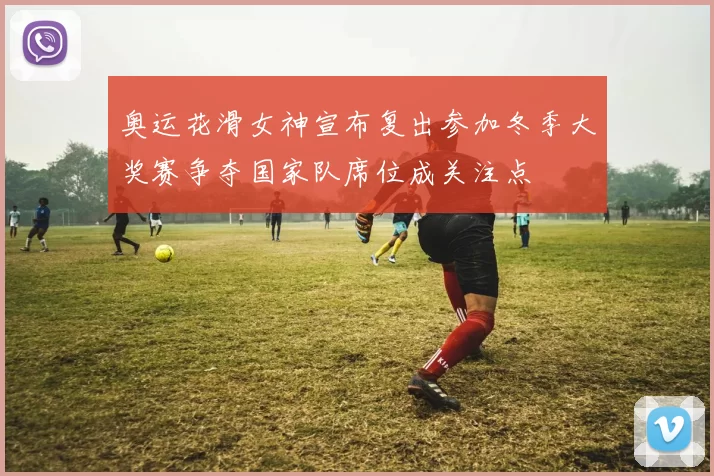 奥运花滑女神宣布复出参加冬季大奖赛争夺国家队席位成关注点