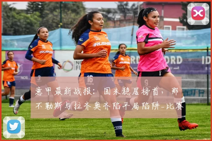 意甲最新战报：国米稳居榜首，那不勒斯与拉齐奥齐陷平局陷阱_比赛_帕尔马_罗马