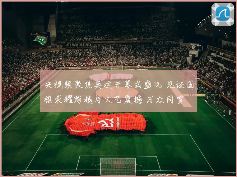 央视频聚焦奥运开幕式盛况 见证国旗荣耀跨越与文艺震撼 万众同赏