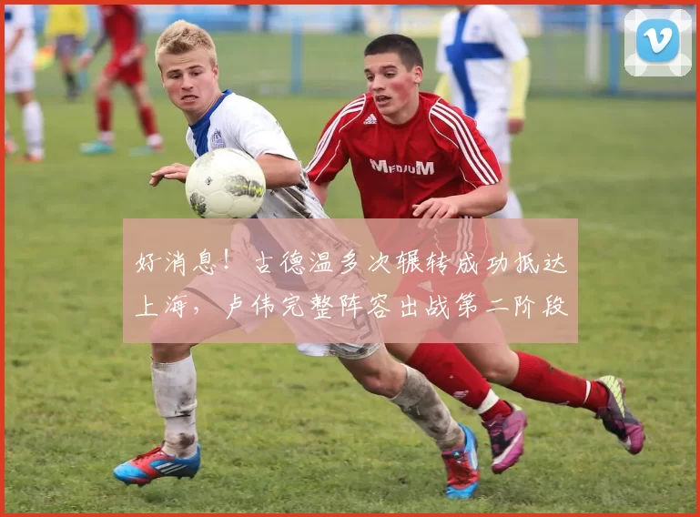 好消息！古德温多次辗转成功抵达上海，卢伟完整阵容出战第二阶段