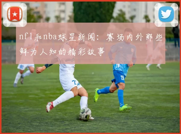 nfl和nba球星新闻：赛场内外那些鲜为人知的精彩故事