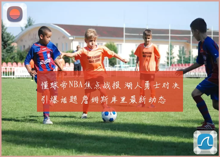 懂球帝NBA焦点战报 湖人勇士对决引爆话题 詹姆斯库里最新动态