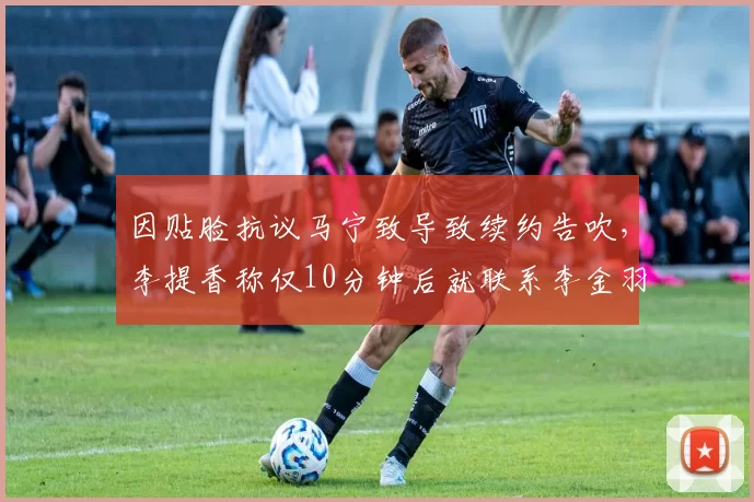 因贴脸抗议马宁致导致续约告吹，李提香称仅10分钟后就联系李金羽