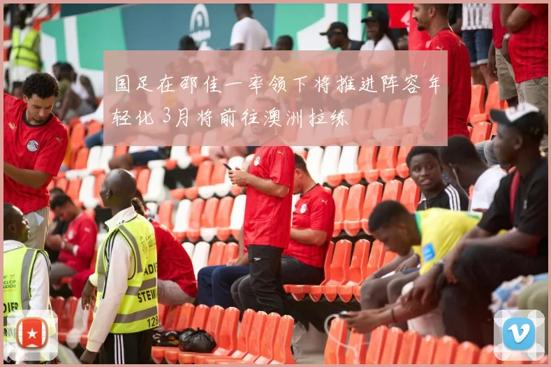 国足在邵佳一率领下将推进阵容年轻化 3月将前往澳洲拉练