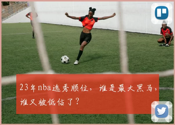 23年nba选秀顺位，谁是最大黑马，谁又被低估了？