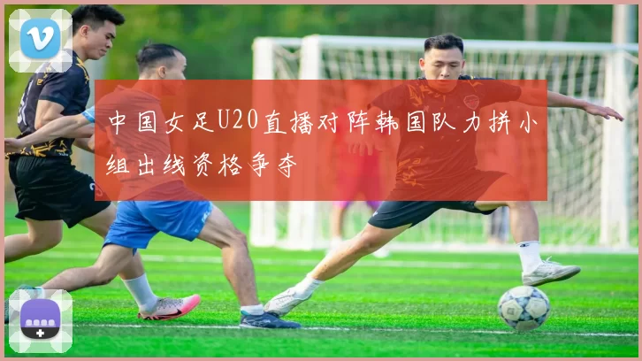 中国女足U20直播对阵韩国队力拼小组出线资格争夺