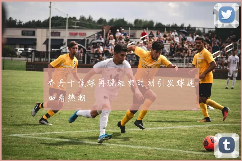 乔丹十佳球再现经典时刻引发球迷回看热潮