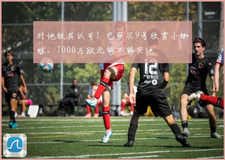 对他极其认可！巴萨买9号欣赏小蜘蛛，7000万欧元够不够买他