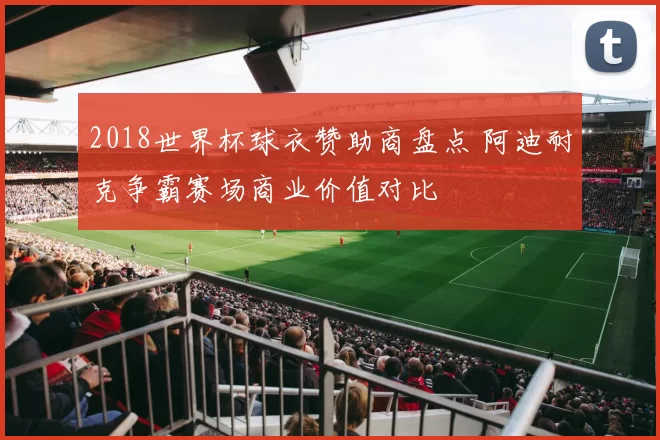 2018世界杯球衣赞助商盘点 阿迪耐克争霸赛场商业价值对比