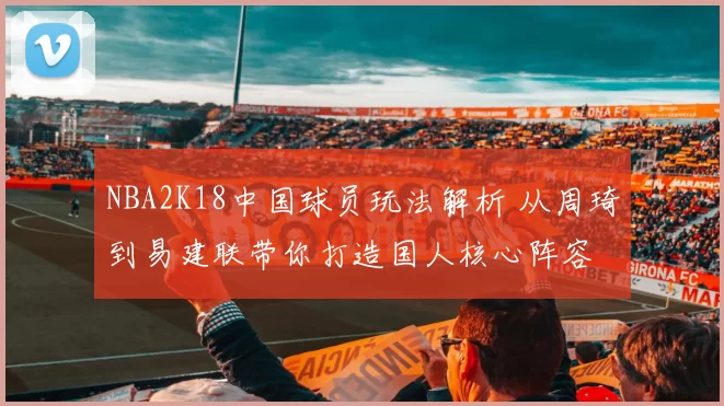 NBA2K18中国球员玩法解析 从周琦到易建联带你打造国人核心阵容