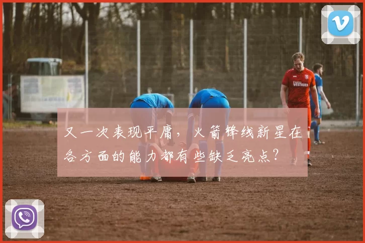 又一次表现平庸,火箭锋线新星在各方面的能力都有些缺乏亮点?