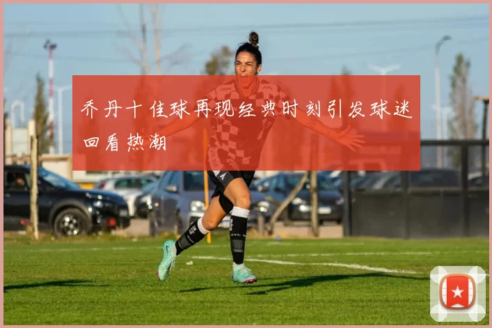 乔丹十佳球再现经典时刻引发球迷回看热潮