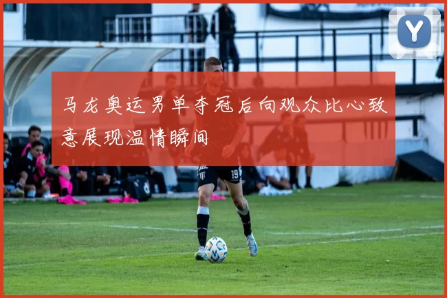 马龙奥运男单夺冠后向观众比心致意展现温情瞬间