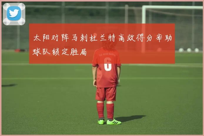 太阳对阵马刺杜兰特高效得分率助球队锁定胜局
