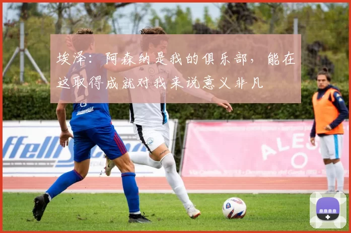 埃泽：阿森纳是我的俱乐部，能在这取得成就对我来说意义非凡