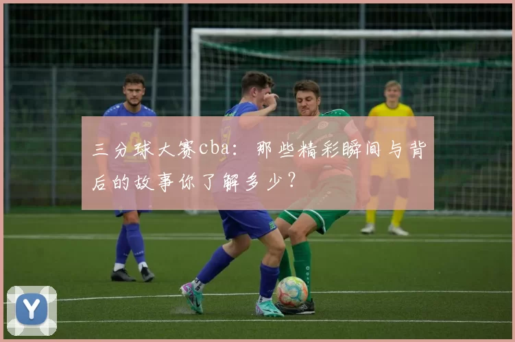 三分球大赛cba:那些精彩瞬间与背后的故事你了解多少?