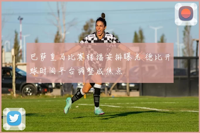 巴萨皇马比赛转播安排曝光 德比开球时间平台调整成焦点