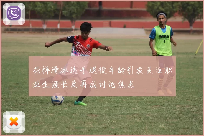花样滑冰选手退役年龄引发关注职业生涯长度再成讨论焦点