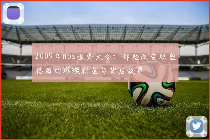 2009年nba选秀大会:那些改变联盟格局的璀璨新星与背后故事
