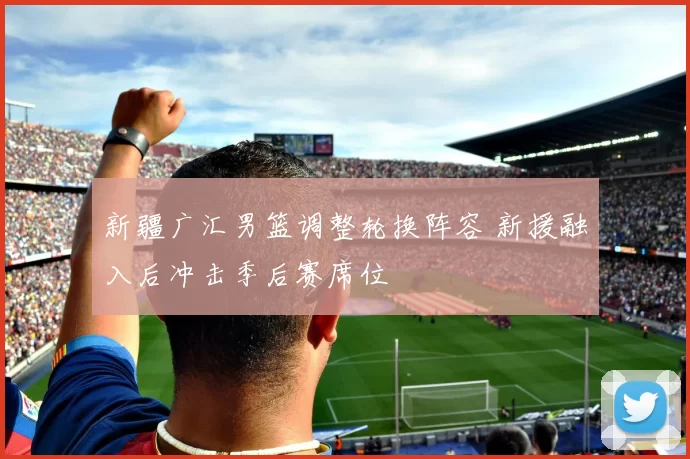 新疆广汇男篮调整轮换阵容 新援融入后冲击季后赛席位