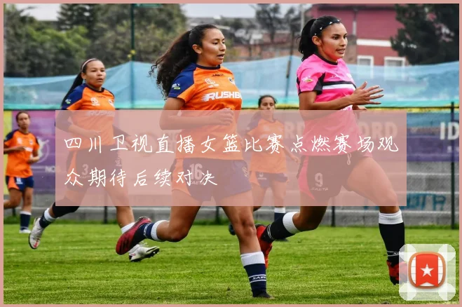四川卫视直播女篮比赛点燃赛场观众期待后续对决