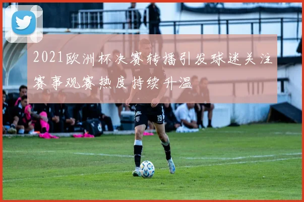2021欧洲杯决赛转播引发球迷关注赛事观赛热度持续升温