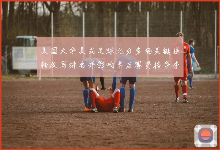 美国大学美式足球比分多场关键逆转改写排名并影响季后赛资格争夺